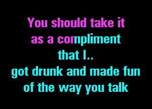 You should take it
as a compliment
that l..
got drunk and made fun
of the way you talk