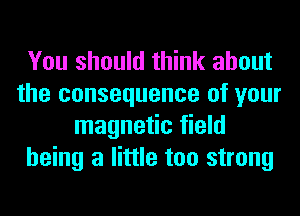 You should think about
the consequence of your
magnetic field
being a little too strong