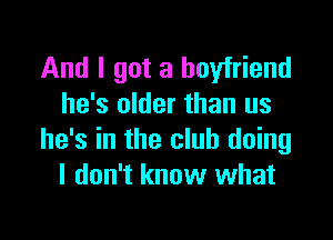And I got a boyfriend
he's older than us

he's in the club doing
I don't know what