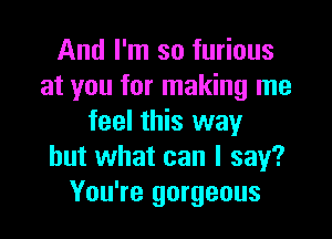 And I'm so furious
at you for making me

feel this way
but what can I say?
You're gorgeous