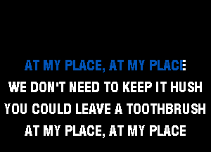 AT MY PLACE, AT MY PLACE
WE DON'T NEED TO KEEP IT HUSH
YOU COULD LEAVE A TOOTHBRUSH
AT MY PLACE, AT MY PLACE