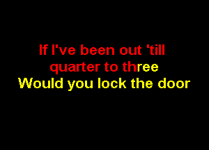 If I've been out 'till
quarter to three

Would you lock the door