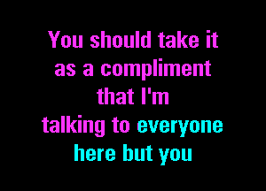 You should take it
as a compliment

that I'm
talking to everyone
here but you