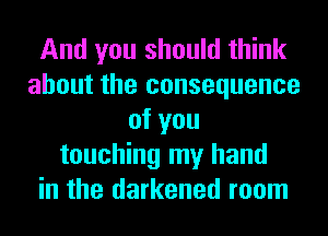 And you should think
about the consequence
of you
touching my hand
in the darkened room