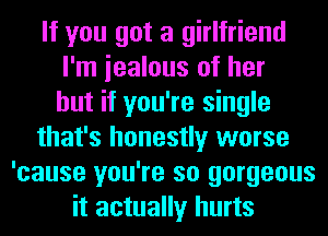 If you got a girlfriend
I'm iealous of her
but if you're single
that's honestly worse
'cause you're so gorgeous
it actually hurts