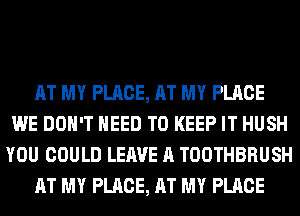 AT MY PLACE, AT MY PLACE
WE DON'T NEED TO KEEP IT HUSH
YOU COULD LEAVE A TOOTHBRUSH
AT MY PLACE, AT MY PLACE