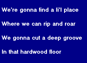 We're gonna find a 1 place

Where we can rip and roar

We gonna cut a deep groove

In that hardwood floor