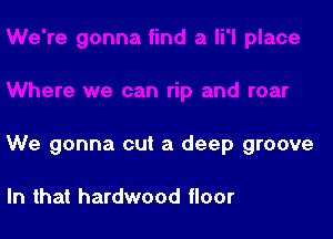 We gonna cut a deep groove

In that hardwood floor