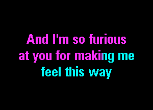 And I'm so furious

at you for making me
feel this way