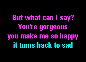 But what can I say?
You're gorgeous

you make me so happy
it turns back to sad