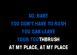 SO, BABY
YOU DON'T HAVE TO RUSH
YOU CAN LEAVE
YOUR TOOTHBRUSH
AT MY PLACE, AT MY PLACE
