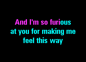 And I'm so furious

at you for making me
feel this way