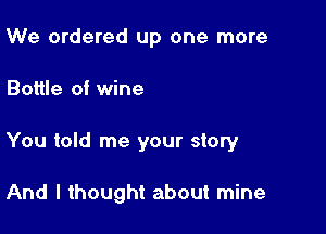 We ordered up one more

Bottle of wine

You told me your story

And I thought about mine