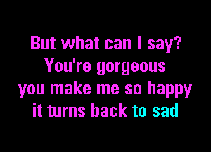 But what can I say?
You're gorgeous

you make me so happy
it turns back to sad