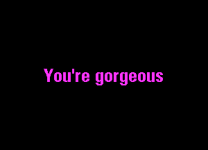 You're gorgeous