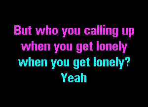 But who you calling up
when you get lonely

when you get lonely?
Yeah