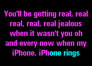 You'll be getting real, real
real, real, real iealous
when it wasn't you oh

and every now when my

iPhone, iPhone rings