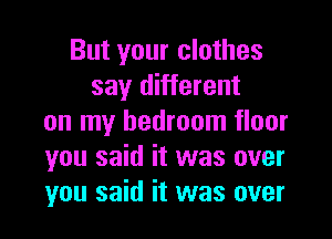 But your clothes
say different
on my bedroom floor
you said it was over
you said it was over