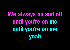 We always on and off
until you're on me

until you're on me
yeah