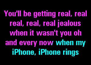 You'll be getting real, real
real, real, real iealous
when it wasn't you oh

and every now when my

iPhone, iPhone rings