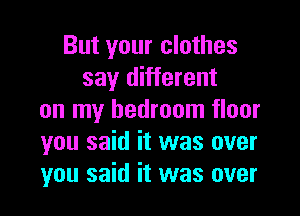 But your clothes
say different
on my bedroom floor
you said it was over
you said it was over