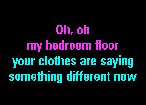 Oh, oh
my bedroom floor

your clothes are saying
something different now