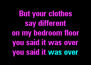 But your clothes
say different
on my bedroom floor
you said it was over
you said it was over