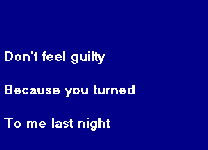 Don't feel guilty

Because you turned

To me last night