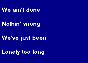 We ain't done
Nothin' wrong

We've just been

Lonely too long