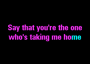 Say that you're the one

who's taking me home