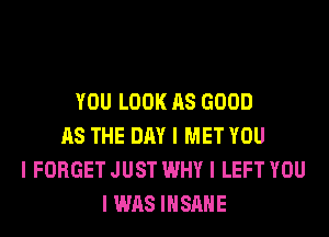 YOU LOOK AS GOOD
AS THE DAY I MET YOU
I FORGET JUST WHY I LEFT YOU
I WAS IIISIIIIE