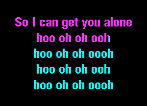 So I can get you alone
hoo oh oh ooh

hoo oh oh oooh
hoo oh oh ooh
hoo oh oh oooh