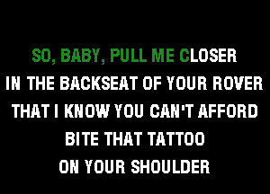 SO, BABY, PULL ME CLOSER
IN THE BACKSEAT OF YOUR ROVER
THAT I KNOW YOU CAN'T AFFORD
BITE THAT TATTOO
ON YOUR SHOULDER