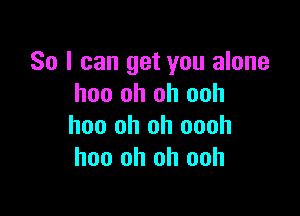 So I can get you alone
hoo oh oh ooh

hoo oh oh oooh
hoo oh oh ooh