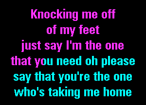 Knocking me off
of my feet
iust say I'm the one
that you need oh please
say that you're the one
who's taking me home