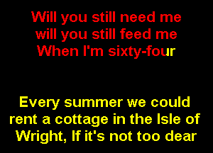Will you still need me
will you still feed me
When I'm sixty-four

Every summer we could
rent a cottage in the Isle of
Wright, If it's not too dear