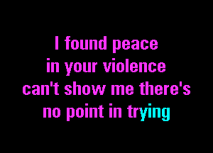 I found peace
in your violence

can't show me there's
no point in trying