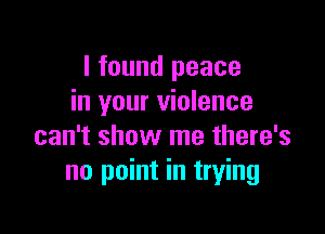 I found peace
in your violence

can't show me there's
no point in trying