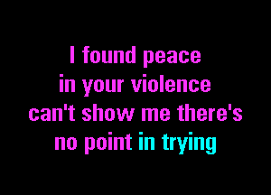 I found peace
in your violence

can't show me there's
no point in trying