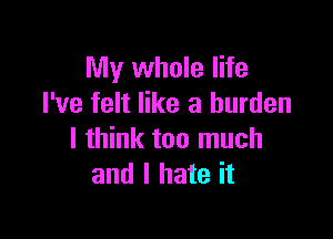 My whole life
I've felt like a burden

I think too much
and I hate it