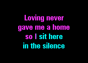 Loving never
gave me a home

so I sit here
in the silence