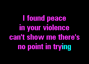 I found peace
in your violence

can't show me there's
no point in trying