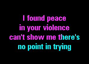 I found peace
in your violence

can't show me there's
no point in trying