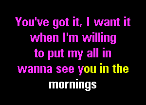 You've got it, I want it
when I'm willing

to put my all in
wanna see you in the
mornings