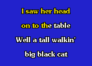 lsaw her head
on to the table

Well a tall walkin'

big black cat