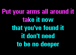 Put your arms all around it
take it now

that you've found it
it don't need
to he no deeper