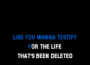 LIKE YOU WANNA TESTIFY
FOR THE LIFE
THAT'S BEEN DELETED