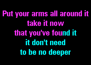 Put your arms all around it
take it now

that you've found it
it don't need
to he no deeper