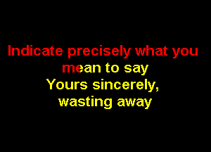Indicate precisely what you
mean to say

Yours sincerely,
wasting away