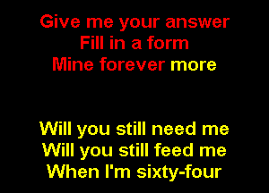 Give me your answer
Fill in a form
Mine forever more

Will you still need me
Will you still feed me
When I'm sixty-four